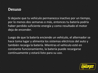 Desuso
Si dejaste que tu vehículo permanezca inactivo por un tiempo,
por lo menos dos semanas o más, entonces tu batería podría
haber perdido suficiente energía y como resultado el motor
deja de encender.
Luego de que la batería enciende un vehículo, el alternador se
hace toma lugar y alimenta los sistemas eléctricos del auto y
también recarga la batería. Mientras el vehículo esté en
constante funcionamiento, la batería puede recargarse
continuamente y estará listo para su uso.
 