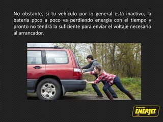 No obstante, si tu vehículo por lo general está inactivo, la
batería poco a poco va perdiendo energía con el tiempo y
pronto no tendrá la suficiente para enviar el voltaje necesario
al arrancador.
 