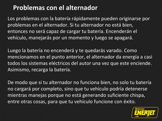 Problemas con el alternador
Los problemas con la batería rápidamente pueden originarse por
problemas en el alternador. Si tu alternador no está bien,
entonces no será capaz de cargar tu batería. Encenderán el
vehículo, manejarás por un momento y luego se apagará.
Luego la batería no encenderá y te quedarás varado. Como
mencionamos en el punto anterior, el alternador da energía a casi
todos los sistemas eléctricos del autor una vez que este enciende.
Asimismo, recarga la batería.
De modo que si tu alternador no funciona bien, no solo tu batería
no cargará por completo, sino que tu vehículo podría detenerse
mientras manejas porque no está generando suficiente chispa,
entre otras cosas, para que tu vehículo funcione con éxito.
 
