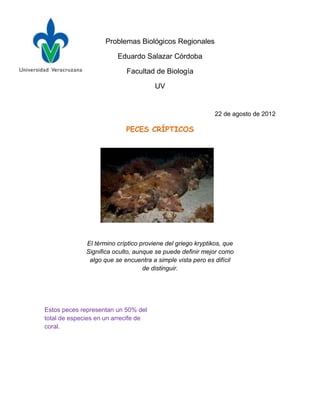 Problemas Biológicos Regionales

                         Eduardo Salazar Córdoba

                            Facultad de Biología

                                       UV


                                                             22 de agosto de 2012

                            PECES CRÍPTICOS




              El término críptico proviene del griego kryptikos, que
              Significa oculto, aunque se puede definir mejor como
               algo que se encuentra a simple vista pero es difícil
                                   de distinguir.




Estos peces representan un 50% del
total de especies en un arrecife de
coral.
 