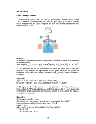 95
PROBLEMAS
Calor y energía térmica
1. Considere el aparato de Joule descrito en la figura. Las dos masas son de
1.50 kg cada una y el tanque se llena con 200 g de agua. ¿Cuál es el aumento
de la temperatura del agua después de que las masas descienden una
distancia de 3.00 m?
Solución:
Suponiendo que toda la energía potencial se convierte en calor, el aumento en
la temperatura es
∆T = 2mgh/maguaC = 2(1.5 kg)( 9.81 m/s2
)(3 m)/(0.2 kg)(1480 J/kg o
C) = 0.29 o
C
2. Una persona de 80 kg que intenta de bajar de peso desea subir una
montaña para quemar el equivalente a una gran rebanada de pastel de
chocolate tasada en 700 calorías (alimenticias). ¿Cuánto debe ascender la
persona?
Solución:
mgh = Q = 700 x 103
cal x 1.480 J/cal = 1036 x 103
J
la altura h = Q/mg = (1036 x 103
J)/(80 kg)(9.81 m/s2
) = 1,320 m.
3. El agua en la parte superior de las cataratas del Niágara tiene una
temperatura de 10°C. Si ésta cae una distancia total de 50 m y toda su energía
potencial se emplea para calentar el agua, calcule la temperatura del agua en
el fondo de la catarata.
Solución:
Energía potencial: Ep = mgh
Calor absorbido por el agua para elevar su temperatura: Q = mC∆T
La energía potencial se transforma en calor: Ep = Q
mC∆T = mgh
∆T = gh/C = (9.81 m/s2
)(50 m)/4186 J/kg o
C) = 0.117 o
C
Tf – Ti = 0.117
Tf = Ti + 0.117 = 10.117 o
C
 