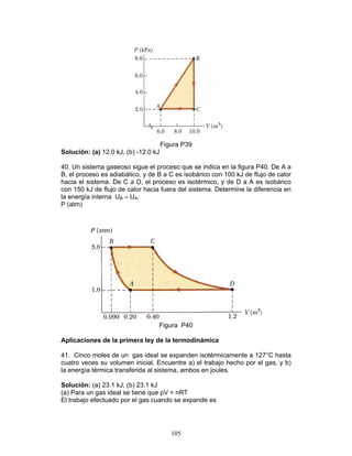 105
Figura P39
Solución: (a) 12.0 kJ, (b) -12.0 kJ
40. Un sistema gaseoso sigue el proceso que se indica en la figura P40. De A a
B, el proceso es adiabático, y de B a C es isobárico con 100 kJ de flujo de calor
hacia el sistema. De C a D, el proceso es isotérmico, y de D a A es isobárico
con 150 kJ de flujo de calor hacia fuera del sistema. Determine la diferencia en
la energía interna UB – UA.
P (atm)
Figura P40
Aplicaciones de la primera ley de la termodinámica
41. Cinco moles de un gas ideal se expanden isotérmicamente a 127°C hasta
cuatro veces su volumen inicial. Encuentre a) el trabajo hecho por el gas, y b)
la energía térmica transferida al sistema, ambos en joules.
Solución: (a) 23.1 kJ, (b) 23.1 kJ
(a) Para un gas ideal se tiene que pV = nRT
El trabajo efectuado por el gas cuando se expande es
 