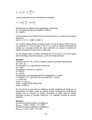 106
f f
i i
V V
V V
nRT
W = pdV = dV
V∫ ∫
como la expansión ocurre a temperatura constante
f
i
V
f
V
i
VdV
W = nRT nRTln
V V
=∫
Sustituyendo los valores de los parámetros, resulta que
W = (5 moles) (8.3145 J/mol K)(400.15 K)ln(4)
W = 23061 J
(b) De acuerdo con la primera ley de la termodinámica, el cambio en la energía
interna es
∆U = Q – W = 0 – 23061 = 23061 J.
42. ¿Cuánto trabajo efectúa el vapor cuando 1.0 mol de agua a 100°C hierve y
se convierte en 1 mol de vapor a 100 °C y 1.0 atm de presión? Determine el
cambio en la energía interna del vapor conforme se produce el cambio de
estado. Considere al vapor como un gas ideal.
43. Se calienta helio a presión constante de 273 Ka 373 K. Si el gas realiza
20.0J de trabajo durante el proceso, ¿cuál es la masa del helio?
Solución:
Tenemos que W = 20 J. Pero, el trabajo a presión constante esta dado por
W = p(Vf –Vi)
Por otro lado, en un gas ideal se cumple que
pV = nRT
despejando el volumen, se obtiene
Vi = nRTi/p
Vf = nRTf/p
Sustituyendo en la expresión para W y despejando n, se tiene
n = W/(R)(Tf –Ti) = (20 J)/(8.3145 J/mol K)(373 K – 273 K)
n = 0.024 mol
masa = n x matomica
masa = (0.024 mol)(4.0026 g/mol)
masa = 0.0962 g
44. Un mol de un gas ideal se calienta a presión constante de modo que su
temperatura se triplica. Luego se calienta el gas a temperatura constante de
manera que su volumen se triplica. Encuentre la razón entre el trabajo
efectuado durante el proceso isotérmico y el realizado durante el proceso
isobárico.
Solución:
Durante el proceso isobárico, el trabajo es
Wisobarico = nR∆T = nR(3Ti – Ti) = 2nRTi
Durante el proceso isotérmico, el trabajo es
Wisotermico = p∆V = p(3Vi – Vi) = 2pVi.
 