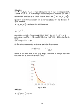 108
Solución:
Sea W = mwCw(Ti – Tf), la energía cedida por el mol de agua cuando pasa de Ti
= 373 K a Tf = 283 K. Esta energía se absorbe por 10 moles de gas ideal a
temperatura constante y el trabajo que se realiza es
f
i
V
f
gas gasV
i
V
pdV = n RT ln
V∫ .
Igualando esta ultima expresión con la energía cedida por 1 mol de vapor de
agua, tenemos
f
gas gas
i
V
W = n RT ln
V
. Despejando Vi se obtiene que
gas gas
W
-
n RT
i fV = V e ,
donde W = mwCw(Ti – Tf) = (18 g)(4.186 J/g K)(373 K – 283 K) = 6781.32 J
Así mismo, ngasRTgas = (10 mol)(8.3145 J/mol K)(273 K) = 22698.6 J. Por lo
tanto
Vi = (20 L)e-0.2987
= 14.8 L
48. Durante una expansión controlada, la presión de un gas es
-bV
3
1
P = 12e atm b =
12 m
Donde el volumen está en m3
(Fig. P48) .Determine el trabajo efectuado
cuando el gas se expande de 12 m3
a 36 m3
.
Figura P48
Solución:
f f
i i
V V
-bV
V V
W = pdV = 12e dV∫ ∫
 