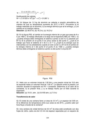 109
f i
5
-bV -bV12 (1.01325 x 10 )
W = - e - e
b
×
  
Sustituyendo los valores
W = -(1.01325 x 105
) [e-3
– e-1
] = 31,897 J
49. Un bloque de 1.0 kg de aluminio se calienta a presión atmosférica de
manera tal que su temperatura aumenta de 22°C a 40°C. Encuentre a) el
trabajo realizado por el aluminio, b) la energía térmica que se le entrega, y c) el
cambio en su energía interna.
Solución: (a) 48.6 mJ, (b) 16.2 kJ, (c) 16.2 kJ
50. En la figura P50, el cambio en la energía interna de un gas que pasa de A a
C es +800 J. El trabajo efectuado a lo largo de la trayectoria ABC es +500 J. a)
¿Cuánta energía debe entregarse al sistema cuando va de A a C pasando por
B? b) Si la presión en el punto A es cinco veces la del punto C, ¿cuál es el
trabajo que hace el sistema al ir de C a D ? c) ¿Cuál es la energía que se
intercambia con los alrededores cuando el ciclo va de C a A? d) Si el cambio en
la energía interna al ir del punto D al punto A es +500 J, ¿cuánta energía
térmica debe entregarse al sistema cuando va del punto C al punto D?
Figura P50
51. Helio con un volumen inicial de 1.00 litro y una presión inicial de 10.0 atm
se expande hasta un volumen final de 1.00 m3
. La relación entre la presión y el
volumen durante la expansión es PV = constante. Determine a) el valor de la
constante, b) la presión final, y c) el trabajo hecho por el helio durante la
expansión.
Solución: (a) 10.0 L atm, (b) 0.0100 atm, (c) 7.0 kJ
Transferencia de calor
52. El cristal de una ventana tiene un área de 3.0 m2
y un espesor de 0.60 cm.
Si la diferencia de temperatura entre sus caras es de 25°C, ¿cuánto calor por
hora fluye a través de la ventana?
53. Una ventana de cristal térmico de 6.0 m2
de área está constituido con dos
hojas de vidrio, cada una de 4.0 mm de espesor separadas por un espacio de
 