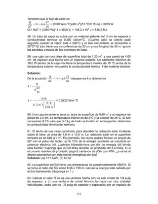 111
Tenemos que el flujo de calor es
Q dT
= H = -kA
∆T dx
= (0.80 W/m o
C)(40 m2
)(15 o
C/0.15 m) = 3200 W
Q = H∆T = (3200 W)(12 x 3600 s) = 138.2 x 106
J = 138.2 MJ.
58. Un tubo de vapor se cubre con un material aislante de1.5 cm de espesor y
conductividad térmica de 0.200 cal/cmo
C. ¿Cuánto calor se pierde cada
segundo cuando el vapor está a 200°C y el aire circundante se encuentra a
20°C? El tubo tiene una circunferencia de 20 cm y una longitud de 50 m. ignore
las pérdidas a través de los extremos del tubo.
59. una caja con una área de superficie total de 1.20 m2
y una pared de 4.00
cm. de espesor esta hecha con un material aislante. Un calefactor eléctrico de
10.0 W dentro de la caja mantiene la temperatura interior de 15 °C arriba de la
temperatura exterior encuentre la conductividad térmica k del material aislante
Solución:
De la ecuación
Q dT
= H = -kA
∆T dx
despejamos k y obtenemos
H
k = -
dT
A
dx
o
2
10 W
k =
15 C
(1.2 m )
0.04 m
 
 
 
= 0.0222 W/m o
C
60. Una caja de estireno tiene un área de superficie de 0.80 m2
y un espesor de
pared de 2.0 cm. La temperatura interior es de 5°C y la exterior de 25°C. Si son
necesarias 8.0 h para que 5.0 kg de hielo se fundan en el recipiente; determine
la conductividad térmica del estireno.
61. El techo de una casa construido para absorber la radiación solar incidente
sobre él tiene un área de 7.0 m x 10.0 m. La radiación solar en la superficie
terrestre es de 840 W / m2
. En promedio, los rayos solares forman un ángulo de
60° con el plano del techo. a) Si 15% de la energía incidente se convierte en
potencia eléctrica útil, ¿cuántos kilowatts-hora por día de energía útil brinda
esta fuente? Suponga que el Sol brilla durante un promedio de 8.0 h/día. b) si
el usuario residencial promedio paga 6 centavos de dólar por kWh, ¿cual es el
ahorro económico con esta fuente energética por día?
Solución: (a) 61.1 kWh, (b) $3.67
62. La superficie del Sol tiene una temperatura de aproximadamente 5800 K. Si
se toma el radio del Sol como 6.96 x 108 m, calcule la energía total radiada por
el Sol diariamente. (Suponga e= 1.)
63. Calcule el valor R de a) una ventana hecha con un solo cristal de 1/8 pulg
de espesor, y b) una ventana de cristal térmico formada con dos cristales
individuales, cada uno de 1/8 pulg de espesor y separados por un espacio de
 