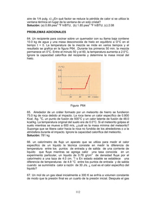 112
aire de 1/4 pulg. c) ¿En qué factor se reduce la pérdida de calor si se utiliza la
ventana térmica en lugar de la ventana de un solo cristal?
Solución: (a) 0.89 pies2 o
F h/BTU, (b) 1.85 pies2 o
F h/BTU, (c) 2.08
PROBLEMAS ADICIONALES
64. Un recipiente para cocinar sobre un quemador con su llama baja contiene
10.0 kg de agua y una masa desconocida de hielo en equilibrio a O°C en el
tiempo t = 0. La temperatura de la mezcla se mide en varios tiempos y el
resultado se grafica en la figura P64. .Durante los primeros 50 min. la mezcla
permanece en 0°C. Entre el minuto 50 y el 60, la temperatura aumenta a 2.0°C.
Ignore la capacidad calorífica del recipiente y determine la masa inicial del
hielo.
Figura P64
65. Alrededor de un cráter formado por un meteorito de hierro se fundieron
75.0 kg de roca debido al impacto. La roca tiene un calor específico de 0.800
Kcal. /kg. o
C, un punto de fusión de 500°C y un calor latente de fusión de 48.0
kcal/kg. La temperatura original del suelo era de 0.0°C. Si el meteorito golpea el
suelo mientras se mueve a 600 m/s, ¿cuál es la masa mínima del meteorito?
Suponga que se libera calor hacia la roca no fundida de los alrededores o a la
atmósfera durante el impacto. Ignore la capacidad calorífica del meteorito.
Solución: 781 kg
66. un calorímetro de flujo un aparato que se utiliza para medir el calor
especifico de un liquido la técnica consiste en medir la diferencia de
temperatura entre los puntos de entrada y de salida de una corriente de
liquido que fluye mientras se agrega calor una tasa conocida en un
experimento particular, un liquido de 0.78 g/cm3
de densidad fluye por el
calorímetro a una taza de 4.0 cm. 3
/ s En estado estable se establece una
diferencia de temperaturas de 4.8 °C entre los puntos de entrada y de salida
cuando se suministra calor a razón de 30 J/s. ¿ cual es el calor especifico del
liquido?
67. Un mol de un gas ideal inicialmente a 300 K se enfría a volumen constante
de modo que la presión final es un cuarto de la presión inicial. Después el gas
 