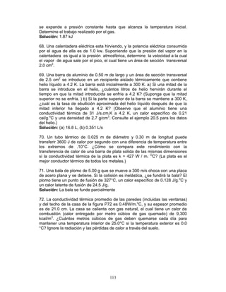 113
se expande a presión constante hasta que alcanza la temperatura inicial.
Determine el trabajo realizado por el gas.
Solución: 1.87 kJ
68. Una calentadera eléctrica esta hirviendo, y la potencia eléctrica consumida
por el agua de ella es de 1.0 kw. Suponiendo que la presión del vapor en la
calentadera es igual a la presión atmosférica, determine la velocidad a la cual
el vapor de agua sale por el pico, el cual tiene un área de sección transversal
2.0 cm2
.
69. Una barra de aluminio de 0.50 m de largo y un área de sección transversal
de 2.5 cm2
se introduce en un recipiente aislado térmicamente que contiene
helio líquido a 4.2 K. La barra está inicialmente a 300 K. a) Si una mitad de la
barra se introduce en el helio, ¿cuántos litros de helio hervirán durante el
tiempo en que la mitad introducida se enfríe a 4.2 K? (Suponga que la mitad
superior no se enfría. ) b) Si la parte superior de la barra se mantiene a 300 K,
¿cuál es la tasa de ebullición aproximada del helio líquido después de que la
mitad inferior ha llegado a 4.2 K? (Observe que el aluminio tiene una
conductividad térmica de 31 J/s.cm.K a 4.2 K, un calor específico de 0.21
cal/g.o
C y una densidad de 2.7 g/cm3
. Consulte el ejemplo 20.5 para los datos
del helio.)
Solución: (a) 16.8 L, (b) 0.351 L/s
70. Un tubo térmico de 0.025 m de diámetro y 0.30 m de longitud puede
transferir 3600 J de calor por segundo con una diferencia de temperatura entre
los extremos de .10°C. ¿Cómo se compara este rendimiento con la
transferencia de calor de una barra de plata sólida de las mismas dimensiones
si la conductividad térmica de la plata es k = 427 W / m. O
C? (La plata es el
mejor conductor térmico de todos los metales.)
71. Una bala de plomo de 5.00 g que se mueve a 300 m/s choca con una placa
de acero plana y se detiene. Si la colisión es inelástica, ¿se fundirá la bala? El
plomo tiene un punto de fusión de 327°C, un calor específico de 0.128 J/g.o
C y
un calor latente de fusión de 24.5 J/g.
Solución: La bala se funde parcialmente
72. La conductividad térmica promedio de las paredes (incluidas las ventanas)
y del techo de la casa de la figura P72 es 0.48W/m.o
C, y su espesor promedio
es de 21.0 cm. La casa se calienta con gas natural, el cual tiene un calor de
combustión (calor entregado por metro cúbico de gas quemado) de 9,300
kcal/m3
. ¿Cuántos metros cúbicos de gas deben quemarse cada día para
mantener una temperatura interior de 25.0°C si la temperatura exterior es 0.0
°C? Ignore la radiación y las pérdidas de calor a través del suelo.
 