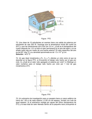 114
Figura P72
73. Una clase de 10 estudiantes en examen tiene una salida de potencia por
estudiante de casi 200 W. Suponga que la temperatura inicial del cuarto es
20°C y que las dimensiones son 6.0m por 3.0 m. ¿Cuál es la temperatura del
cuarto después de 1.0 h si todo el calor permanece en el aire del salón y no se
añade nada más por medio de una fuente exterior? El calor específico del aire
es de 837 J/kg.o
C y su densidad aproximada es de 1.3 x 10-3
g/ cm.
Solución: 44.5 o
C
74. Un gas ideal inicialmente a Po, Vo y To efectúa un ciclo como el que se
describe en la figura P74. a) Encuentre el trabajo neto hecho por el gas por
ciclo. b) ¿Cuál es el calor neto agregado al sistema por ciclo? c) Obtenga un
valor numérico para el trabajo neto hecho por ciclo por 1 mol de gas
inicialmente a 0°C.
Figura P74
75. Un submarino de investigación para un pasajero tiene un casco esférico de
hierro de 1.50 m de radio exterior y 2.00 cm de espesor, forrado con hule de
igual espesor. Si el submarino navega por aguas del Ártico (temperatura de
0°C) y la tasa total de calor liberado dentro de la pequeña nave (incluyendo el
 