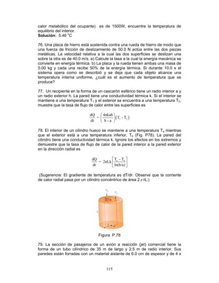 115
calor metabólico del ocupante) es de 1500W, encuentre la temperatura de
equilibrio del interior.
Solución: 5.46 o
C
76. Una placa de hierro está sostenida contra una rueda de hierro de modo que
una fuerza de fricción de deslizamiento de 50.0 N actúa entre las dos piezas
metálicas. La velocidad relativa a la cual las dos superficies se deslizan una
sobre la otra es de 40.0 m/s. a) Calcule la tasa a la cual la energía mecánica se
convierte en energía térmica. b) La placa y la rueda tienen ambas una masa de
5.00 kg y cada una recibe 50% de la energía térmica. Si durante 10.0 s el
sistema opera como se describió y se deja que cada objeto alcance una
temperatura interna uniforme, ¿cuál es el aumento de temperatura que se
produce?
77. Un recipiente en la forma de un cascarón esférico tiene un radio interior a y
un radio exterior h. La pared tiene una conductividad térmica k. Si el interior se
mantiene a una temperatura T1 y el exterior se encuentra a una temperatura T2,
muestre que la tasa de flujo de calor entre las superficies es
( )1 2
dQ 4πkab
= T - T
dt b - a
 
 
 
78. El interior de un cilindro hueco se mantiene a una temperatura Ta mientras
que el exterior está a una temperatura inferior, Tb (Fig. P78). La pared del
cilindro tiene una conductividad térmica k. Ignore los efectos en los extremos y
demuestre que la tasa de flujo de calor de la pared interior a la pared exterior
en la dirección radial es
a bT - TdQ
= 2πLk
dt ln(b/a)
 
 
 
(Sugerencia: El gradiente de temperatura es dT/dr. Observe que la corriente
de calor radial pasa por un cilindro concéntrico de área 2π rL.)
Figura P.78
79. La sección de pasajeros de un avión a reacción (jet) comercial tiene la
forma de un tubo cilíndrico de 35 m de largo y 2.5 m de radio interior. Sus
paredes están forradas con un material aislante de 6.0 cm de espesor y de 4 x
 