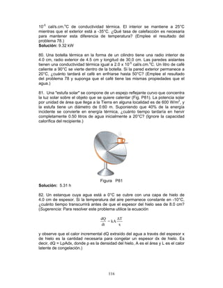 116
10-5
cal/s.cm.o
C de conductividad térmica. El interior se mantiene a 25°C
mientras que el exterior está a -35°C. ¿Qué tasa de calefacción es necesaria
para mantener esta diferencia de temperatura? (Emplee el resultado del
problema 78.)
Solución: 9.32 kW
80. Una botella térmica en la forma de un cilindro tiene una radio interior de
4.0 cm, radio exterior de 4.5 cm y longitud de 30.0 cm. Las paredes aislantes
tienen una conductividad térmica igual a 2.0 x 10-5
cal/s.cm.o
C. Un litro de café
caliente a 90°C se vierte dentro de la botella. Si la pared exterior permanece a
20°C, ¿cuánto tardará el café en enfriarse hasta 50°C? (Emplee el resultado
del problema 78 y suponga que el café tiene las mismas propiedades que el
agua.)
81. Una "estufa solar" se compone de un espejo reflejante curvo que concentra
la luz solar sobre el objeto que se quiere calentar (Fig. P81). La potencia solar
por unidad de área que llega a la Tierra en alguna localidad es de 600 W/m2
, y
la estufa tiene un diámetro de 0.60 m. Suponiendo que 40% de la energía
incidente se convierte en energía térmica, ¿cuánto tiempo tardaría en hervir
completamente 0.50 litros de agua inicialmente a 20°C? (Ignore la capacidad
calorífica del recipiente.)
Figura P81
Solución: 5.31 h
82. Un estanque cuya agua está a 0°C se cubre con una capa de hielo de
4.0 cm de espesor. Si la temperatura del aire permanece constante en -10°C,
¿cuánto tiempo transcurrirá antes de que el espesor del hielo sea de 8.0 cm?
(Sugerencia: Para resolver este problema utilice la ecuación
dQ ∆T
= kA
dt x
y observe que el calor incremental dQ extraído del agua a través del espesor x
de hielo es la cantidad necesaria para congelar un espesor dx de hielo. Es
decir, dQ = LρAdx, donde ρ es la densidad del hielo, A es el área y L es el calor
latente de congelación.)
 