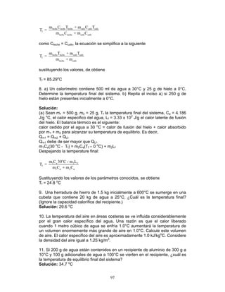97
leche leche leche cafe cafe cafe
f
leche leche cafe cafe
m C T + m C T
T =
m C + m C
como Cleche = Ccafe, la ecuación se simplifica a la siguiente
leche leche cafe cafe
f
leche cafe
m T + m T
T =
m + m
sustituyendo los valores, de obtiene
Tf = 85.29o
C
8. a) Un calorímetro contiene 500 ml de agua a 30°C y 25 g de hielo a 0°C.
Determine la temperatura final del sistema. b) Repita el inciso a) si 250 g de
hielo están presentes inicialmente a 0°C.
Solución:
(a) Sean m1 = 500 g, m2 = 25 g, Tf la temperatura final del sistema, Ca = 4.186
J/g o
C, el calor especifico del agua, Lf = 3.33 x 102
J/g el calor latente de fusión
del hielo. El balance térmico es el siguiente:
calor cedido por el agua a 30 o
C = calor de fusión del hielo + calor absorbido
por m1 + m2 para alcanzar su temperatura de equilibrio. Es decir,
Qm1 = Qm2 + QLf.
Qm1 debe de ser mayor que QLf.
m1Ca(30 o
C - Tf) = m2Ca(Tf – 0 o
C) + m2Lf
Despejando la temperature final:
o
1 a 2 f
f
1 a 2 a
m C 30 C - m L
T =
m C + m C
Sustituyendo los valores de los parámetros conocidos, se obtiene
Tf = 24.8 o
C
9. Una herradura de hierro de 1.5 kg inicialmente a 600°C se sumerge en una
cubeta que contiene 20 kg de agua a 25°C. ¿Cuál es la temperatura final?
(Ignore la capacidad calorífica del recipiente.)
Solución: 29.6 o
C
10. La temperatura del aire en áreas costeras se ve influida considerablemente
por el gran calor específico del agua. Una razón es que el calor liberado
cuando 1 metro cúbico de agua se enfría 1.0°C aumentará la temperatura de
un volumen enormemente más grande de aire en 1.0°C. Calcule este volumen
de aire. El calor específico del aire es aproximadamente 1.0 kJ/kgo
C. Considere
la densidad del aire igual a 1.25 kg/m3
.
11. Si 200 g de agua están contenidos en un recipiente de aluminio de 300 g a
10°C y 100 g adicionales de agua a 100°C se vierten en el recipiente, ¿cuál es
la temperatura de equilibrio final del sistema?
Solución: 34.7 o
C
 