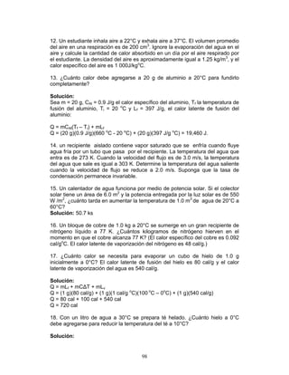 98
12. Un estudiante inhala aire a 22°C y exhala aire a 37°C. El volumen promedio
del aire en una respiración es de 200 cm3
. Ignore la evaporación del agua en el
aire y calcule la cantidad de calor absorbido en un día por el aire respirado por
el estudiante. La densidad del aire es aproximadamente igual a 1.25 kg/m3
, y el
calor específico del aire es 1 000J/kgo
C.
13. ¿Cuánto calor debe agregarse a 20 g de aluminio a 20°C para fundirlo
completamente?
Solución:
Sea m = 20 g, CAl = 0.9 J/g el calor específico del aluminio, Tf la temperatura de
fusión del aluminio, Ti = 20 o
C y Lf = 397 J/g, el calor latente de fusión del
aluminio:
Q = mCAl(Tf – Ti) + mLf
Q = (20 g)(0.9 J/g)(660 o
C - 20 o
C) + (20 g)(397 J/g o
C) = 19,460 J.
14. un recipiente aislado contiene vapor saturado que se enfría cuando fluye
agua fría por un tubo que pasa por el recipiente. La temperatura del agua que
entra es de 273 K. Cuando la velocidad del flujo es de 3.0 m/s, la temperatura
del agua que sale es igual a 303 K. Determine la temperatura del agua saliente
cuando la velocidad de flujo se reduce a 2.0 m/s. Suponga que la tasa de
condensación permanece invariable.
15. Un calentador de agua funciona por medio de potencia solar. Si el colector
solar tiene un área de 6.0 m2
y la potencia entregada por la luz solar es de 550
W /m2
, ¿cuánto tarda en aumentar la temperatura de 1.0 m3
de agua de 20°C a
60°C?
Solución: 50.7 ks
16. Un bloque de cobre de 1.0 kg a 20°C se sumerge en un gran recipiente de
nitrógeno líquido a 77 K. ¿Cuántos kilogramos de nitrógeno hierven en el
momento en que el cobre alcanza 77 K? (El calor específico del cobre es 0.092
cal/go
C. El calor latente de vaporización del nitrógeno es 48 cal/g.)
17. ¿Cuánto calor se necesita para evaporar un cubo de hielo de 1.0 g
inicialmente a 0°C? El calor latente de fusión del hielo es 80 cal/g y el calor
latente de vaporización del agua es 540 cal/g.
Solución:
Q = mLf + mC∆T + mLv
Q = (1 g)(80 cal/g) + (1 g)(1 cal/g o
C)(100 o
C – 0o
C) + (1 g)(540 cal/g)
Q = 80 cal + 100 cal + 540 cal
Q = 720 cal
18. Con un litro de agua a 30°C se prepara té helado. ¿Cuánto hielo a 0°C
debe agregarse para reducir la temperatura del té a 10°C?
Solución:
 