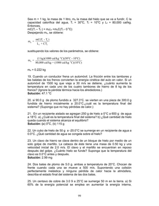 99
Sea m = 1 kg, la masa de 1 litro, mh la masa del hielo que se va a fundir, C la
capacidad calorífica del agua, Ti = 30o
C, Tf = 10o
C y Lf = 80,000 cal/kg.
Entonces,
mC(Ti – Tf ) = mhLf +mhC(Tf - 0 o
C)
Despejando mh, se obtiene:
i f
h
f f
mC(T - T )
m =
L + CT
sustituyendo los valores de los parámetros, se obtiene:
o o o
h o o
(1 kg)(1000 cal/kg C)(30 C - 10 C)
m =
80,000 cal/kg + (1000 cal/kg C)(10 C)
mh = 0.222 kg
19. Cuando un conductor frena un automóvil. La fricción entre los tambores y
las balatas de los frenos convierten la energía cinética del auto en calor. Si un
automóvil de 1500 kg que viaja a 30 m/s se detiene, ¿cuánto aumenta la
temperatura en cada uno de los cuatro tambores de hierro de 8 kg de los
frenos? (Ignore la pérdida térmica hacia los alrededores.)
Solución: 47.1 o
C
20. si 90.0 g de plomo fundido a 327.3°C. se vierten en una pieza de 300.0 g
fundida de hierro inicialmente a 20.0°C.¿cuál es la temperatura final del
sistema? (Suponga que no hay pérdidas de calor.)
21. En un recipiente aislado se agregan 250 g de hielo a 0°C a 600 g de agua
a 18°C. a) ¿Cuál es la temperatura final del sistema? b) ¿Qué cantidad de hielo
queda cuando el sistema alcanza el equilibrio?
Solución: (a) 0o
C, (b) 115 g
22. Un cubo de hielo de 50 g a -20.0°C se sumerge en un recipiente de agua a
0.0°C. ¿Qué cantidad de agua se congela sobre el hielo?
23. Un clavo de hierro se clava dentro de un bloque de hielo por medio de un
solo golpe de martillo. La cabeza de éste tiene una masa de 0.50 kg y una
velocidad inicial de 2.0 m/s. El clavo y el martillo se encuentran en reposo
después del golpe. ¿Cuánto hielo se funde? Suponga que la temperatura del
clavo es 0.0°C antes y después.
Solución: 2.99 mg
24. Dos balas de plomo de 5.0 g. ambas a temperatura de 20°C. Chocan de
frente cuando cada una se mueve a 500 m/s. Suponiendo una colisión
perfectamente inelástica y ninguna pérdida de calor hacia la atmósfera,
describa el estado final del sistema de las dos balas.
25. Un centavo de cobre de 3.0 9 a 25°C se sumerge 50 m en la tierra. a) Si
60% de la energía potencial se emplea en aumentar la energía interna,
 