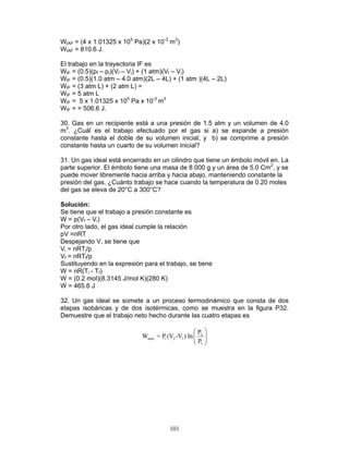 101
WIAF = (4 x 1.01325 x 105
Pa)(2 x 10-3
m3
)
WIAF = 810.6 J.
El trabajo en la trayectoria IF es
WIF = (0.5)(pf – pi)(Vf – Vi) + (1 atm)(Vf – Vi)
WIF = (0.5)(1.0 atm – 4.0 atm)(2L – 4L) + (1 atm )(4L – 2L)
WIF = (3 atm L) + (2 atm L) =
WIF = 5 atm L
WIF = 5 x 1.01325 x 105
Pa x 10-3
m3
WIF = = 506.6 J.
30. Gas en un recipiente está a una presión de 1.5 atm y un volumen de 4.0
m3
. ¿Cuál es el trabajo efectuado por el gas si a) se expande a presión
constante hasta el doble de su volumen inicial, y b) se comprime a presión
constante hasta un cuarto de su volumen inicial?
31. Un gas ideal está encerrado en un cilindro que tiene un émbolo móvil en. La
parte superior. El émbolo tiene una masa de 8 000 g y un área de 5.0 Cm2
, y se
puede mover libremente hacia arriba y hacia abajo, manteniendo constante la
presión del gas. ¿Cuánto trabajo se hace cuando la temperatura de 0.20 moles
del gas se eleva de 20°C a 300°C?
Solución:
Se tiene que el trabajo a presión constante es
W = p(Vf – Vi)
Por otro lado, el gas ideal cumple la relación
pV =nRT
Despejando V, se tiene que
Vi = nRTi/p
Vf = nRTf/p
Sustituyendo en la expresión para el trabajo, se tiene
W = nR(Ti - Tf)
W = (0.2 mol)(8.3145 J/mol K)(280 K)
W = 465.6 J
32. Un gas ideal se somete a un proceso termodinámico que consta de dos
etapas isobáricas y de dos isotérmicas, como se muestra en la figura P32.
Demuestre que el trabajo neto hecho durante las cuatro etapas es
2
neto 1 2 1
1
P
W = P (V -V ) In
P
 
 
 
 