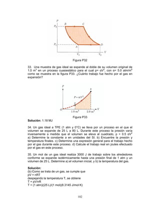102
Figura P32
33. Una muestra de gas ideal se expande al doble de su volumen original de
1.0 m3
en un proceso cuasiestático para el cual p= αV2
, con α= 5.0 atm/m6
como se muestra en la figura P33. ¿Cuánto trabajo fue hecho por el gas en
expansión?
Figura P33
Solución: 1.18 MJ
34. Un gas ideal a TPE (1 atm y 0°C) se lleva por un proceso en el que el
volumen se expande de 25 L a 80 L. Durante este proceso la presión varía
inversamente a medida que el volumen se eleva al cuadrado, p = 0.5 αV2
a) Determine la constante a en unidades del SI. b) Encuentre la presión y
temperatura finales. c) Determine una expresión general para el trabajo hecho
por el gas durante este proceso. d) Calcule el trabajo real en joules efectuado
por el gas en este proceso.
35. Un mol de un gas ideal realiza 3000 J de trabajo sobre los alrededores
conforme se expande isotérmicamente hasta una presión final de 1 atm y un
volumen de 25 L. Determine a) el volumen inicial, y b) la temperatura del gas.
Solución:
(b) Como se trata de un gas, se cumple que
pV = nRT
despejando la temperatura T, se obtiene
T = pV/nR
T = (1 atm)((25 L)/(1 mol)(8.3145 J/mol K)
 