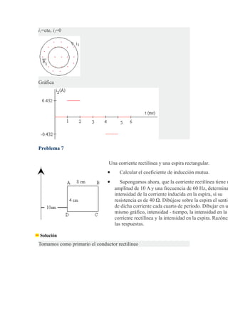 i1=cte, i2=0
Gráfica
Problema 7
Una corriente rectilínea y una espira rectangular.
 Calcular el coeficiente de inducción mutua.
 Supongamos ahora, que la corriente rectilínea tiene u
amplitud de 10 A y una frecuencia de 60 Hz, determina
intensidad de la corriente inducida en la espira, si su
resistencia es de 40 Ω. Dibújese sobre la espira el sentid
de dicha corriente cada cuarto de periodo. Dibujar en u
mismo gráfico, intensidad - tiempo, la intensidad en la
corriente rectilínea y la intensidad en la espira. Razónes
las respuestas.
Solución
Tomamos como primario el conductor rectilíneo
 