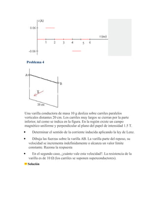 Problema 4
Una varilla conductora de masa 10 g desliza sobre carriles paralelos
verticales distantes 20 cm. Los carriles muy largos se cierran por la parte
inferior, tal como se indica en la figura. En la región existe un campo
magnético uniforme y perpendicular al plano del papel de intensidad 1.5 T.
 Determinar el sentido de la corriente inducida aplicando la ley de Lenz.
 Dibuja las fuerzas sobre la varilla AB. La varilla parte del reposo, su
velocidad se incrementa indefinidamente o alcanza un valor límite
constante. Razona la respuesta
 En el segundo caso, ¿cuánto vale esta velocidad?. La resistencia de la
varilla es de 10 Ω (los carriles se suponen superconductores).
Solución
 