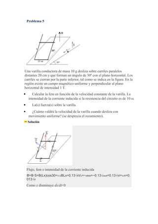 Problema 5
Una varilla conductora de masa 10 g desliza sobre carriles paralelos
distantes 20 cm y que forman un ángulo de 30º con el plano horizontal. Los
carriles se cierran por la parte inferior, tal como se indica en la figura. En la
región existe un campo magnético uniforme y perpendicular al plano
horizontal de intensidad 1 T.
 Calcular la fem en función de la velocidad constante de la varilla. La
intensidad de la corriente inducida si la resistencia del circuito es de 10 ω.
 La(s) fuerza(s) sobre la varilla.
 ¿Cuánto valdrá la velocidad de la varilla cuando desliza con
movimiento uniforme? (se desprecia el rozamiento).
Solución
Flujo, fem e intensidad de la corriente inducida
Φ=B⋅S=B(Lx)cos30=3√2BLx=0.13√xVε=−dΦdt=−0.13√dxdt=0.13√vi=VεR=0.
013√v
Como x disminuye dx/dt<0
 