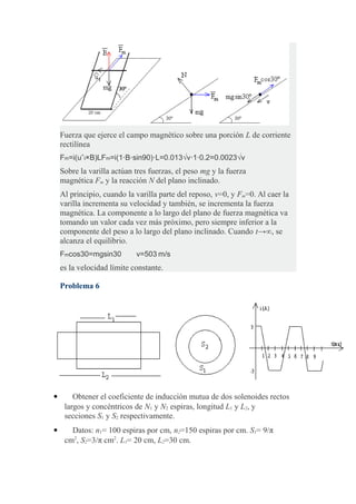 Fuerza que ejerce el campo magnético sobre una porción L de corriente
rectilínea
Fm=i(uˆt×B)LFm=i(1⋅B⋅sin90)⋅L=0.013√v⋅1⋅0.2=0.0023√v
Sobre la varilla actúan tres fuerzas, el peso mg y la fuerza
magnética Fm y la reacción N del plano inclinado.
Al principio, cuando la varilla parte del reposo, v=0, y Fm=0. Al caer la
varilla incrementa su velocidad y también, se incrementa la fuerza
magnética. La componente a lo largo del plano de fuerza magnética va
tomando un valor cada vez más próximo, pero siempre inferior a la
componente del peso a lo largo del plano inclinado. Cuando t→∞, se
alcanza el equilibrio.
Fmcos30=mgsin30  v=503 m/s 
es la velocidad límite constante.
Problema 6
 Obtener el coeficiente de inducción mutua de dos solenoides rectos
largos y concéntricos de N1 y N2 espiras, longitud L1 y L2, y
secciones S1 y S2 respectivamente.
 Datos: n1= 100 espiras por cm, n2=150 espiras por cm. S1= 9/π
cm2
, S2=3/π cm2
. L1= 20 cm, L2=30 cm.
 