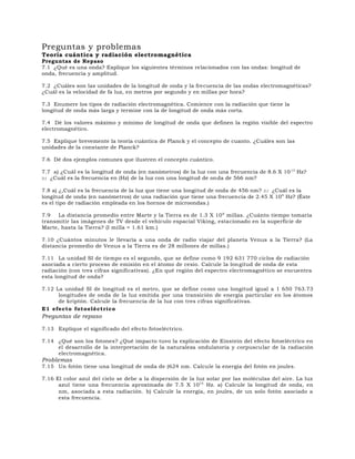 Preguntas y problemas
Teoría cuántica y radiación electromagnética
Preguntas de Repaso
7.1 ¿Qué es una onda? Explique los siguientes términos relacionados con las ondas: longitud de
onda, frecuencia y amplitud.
7.2 ¿Cuáles son las unidades de la longitud de onda y la frecuencia de las ondas electromagnéticas?
¿Cuál es la velocidad de fa luz, en metros por segundo y en millas por hora?
7.3 Enumere los tipos de radiación electromagnética. Comience con la radiación que tiene la
longitud de onda más larga y termine con la de longitud de onda más corta.
7.4 Dé los valores máximo y mínimo de longitud de onda que definen la región visible del espectro
electromagnético.
7.5 Explique brevemente la teoría cuántica de Planck y el concepto de cuanto. ¿Cuáles son las
unidades de la constante de Planck?
7.6 Dé dos ejemplos comunes que ilustren el concepto cuántico.
7.7 a) ¿Cuál es la longitud de onda (en nanómetros) de la luz con una frecuencia de 8.6 X 1013
Hz?
b) ¿Cuál es la frecuencia en (Hz) de la luz con una longitud de onda de 566 nm?
7.8 a) ¿,Cuál es la frecuencia de la luz que tiene una longitud de onda de 456 nm? b) ¿Cuál es la
longitud de onda (en nanómetros) de una radiación que tiene una frecuencia de 2.45 X 109
Hz? (Éste
es el tipo de radiación empleada en los hornos de microondas.)
7.9 La distancia promedio entre Marte y la Tierra es de 1.3 X 108
millas. ¿Cuánto tiempo tomaría
transmitir las imágenes de TV desde el vehículo espacial Viking, estacionado en la superficie de
Marte, hasta la Tierra? (I milla = 1.61 km.)
7.10 ¿Cuántos minutos le llevaría a una onda de radio viajar del planeta Venus a la Tierra? (La
distancia promedio de Venus a la Tierra es de 28 millones de millas.)
7.11 La unidad SI de tiempo es el segundo, que se define como 9 192 631 770 ciclos de radiación
asociada a cierto proceso de emisión en el átomo de cesio. Calcule la longitud de onda de esta
radiación (con tres cifras significativas). ¿En qué región del espectro electromagnético se encuentra
esta longitud de onda?
7.12 La unidad SI de longitud es el metro, que se define como una longitud igual a 1 650 763.73
longitudes de onda de la luz emitida por una transición de energía particular en los átomos
de kriptón. Calcule la frecuencia de la luz con tres cifras significativas.
E1 efecto fotoeléctrico
Preguntas de repaso
7.13 Explique el significado del efecto fotoeléctrico.
7.14 ¿Qué son los fotones? ¿Qué impacto tuvo la explicación de Einstein del efecto fotoeléctrico en
el desarrollo de la interpretación de la naturaleza ondulatoria y corpuscular de la radiación
electromagnética.
Problemas
7.15 Un fotón tiene una longitud de onda de (624 nm. Calcule la energía del fotón en joules.
7.16 El color azul del cielo se debe a la dispersión de la luz solar por las moléculas del aire. La luz
azul tiene una frecuencia aproximada de 7.5 X 1014
Hz. a) Calcule la longitud de onda, en
nm, asociada a esta radiación. b) Calcule la energía, en joules, de un solo fotón asociado a
esta frecuencia.
 