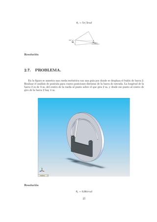 θe = 5π/3rad
Resoluci´on
2.7. PROBLEMA.
En la ﬁgura se muestra una rueda esc´entrica con una gu´ıa por donde se desplaza el bul´on de barra 2.
Realizar el an´alisis de posici´on para cuatro posiciones distintas de la barra de entrada. La longitud de la
barra 2 es de 3 m, del centro de la rueda al punto sobre el que gira 2 m, y desde ese punto al centro de
giro de la barra 2 hay 4 m.
r2
r1
r3
Resoluci´on
θe = 0,06πrad
27
 