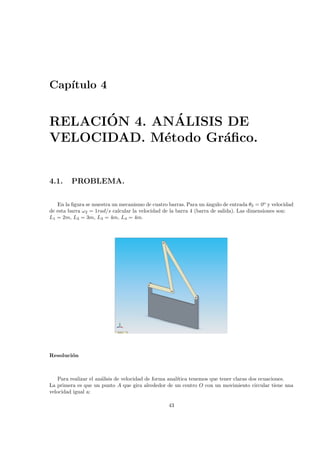 Cap´ıtulo 4
RELACI´ON 4. AN´ALISIS DE
VELOCIDAD. M´etodo Gr´aﬁco.
4.1. PROBLEMA.
En la ﬁgura se muestra un mecanismo de cuatro barras. Para un ´angulo de entrada θ2 = 0o
y velocidad
de esta barra ω2 = 1rad/s calcular la velocidad de la barra 4 (barra de salida). Las dimensiones son:
L1 = 2m, L2 = 3m, L3 = 4m, L4 = 4m.
Resoluci´on
Para realizar el an´alisis de velocidad de forma anal´ıtica tenemos que tener claras dos ecuaciones.
La primera es que un punto A que gira alrededor de un centro O con un movimiento circular tiene una
velocidad igual a:
43
 