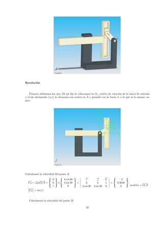 O1
A
Resoluci´on
Primero deﬁnimos los ejes. El eje ﬁjo lo colocamos en O1, centro de rotaci´on de la barra de entrada
y el eje intermedio (x,y) lo situamos con centro en A y girando con la barra 4, o lo que es lo mismo, no
gira.
y
x
Y
XO1
B c 4
A c 2
Calculamos la velocidad del punto A:
−→
VA = −→ω2x
−−→
O1A =



0
0
1



x



4 cos30
4 sin 30
0



=
−→
i
−→
j
−→
k
0 0 1
4 cos 30 4 sin 30 0
=



−2
3,4646
0



−→
VA = 4m/s
modulo ⊥
−−→
O1A
Calculamos la velocidad del punto B:
50
 