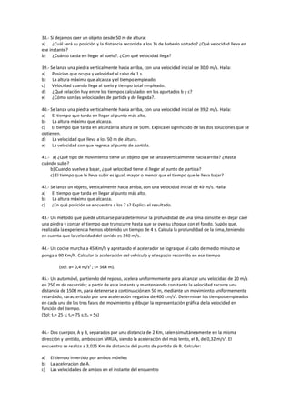 38.- Si dejamos caer un objeto desde 50 m de altura:
a) ¿Cuál será su posición y la distancia recorrida a los 3s de haberlo soltado? ¿Qué velocidad lleva en
ese instante?
b) ¿Cuánto tarda en llegar al suelo?. ¿Con qué velocidad llega?

39.- Se lanza una piedra verticalmente hacia arriba, con una velocidad inicial de 30,0 m/s. Halla:
a) Posición que ocupa y velocidad al cabo de 1 s.
b) La altura máxima que alcanza y el tiempo empleado.
c) Velocidad cuando llega al suelo y tiempo total empleado.
d) ¿Qué relación hay entre los tiempos calculados en los apartados b y c?
e) ¿Cómo son las velocidades de partida y de llegada?.

40.- Se lanza una piedra verticalmente hacia arriba, con una velocidad inicial de 39,2 m/s. Halla:
a) El tiempo que tarda en llegar al punto más alto.
b) La altura máxima que alcanza.
c) El tiempo que tarda en alcanzar la altura de 50 m. Explica el significado de las dos soluciones que se
obtienen.
d) La velocidad que lleva a los 50 m de altura.
e) La velocidad con que regresa al punto de partida.

41.- a) ¿Qué tipo de movimiento tiene un objeto que se lanza verticalmente hacia arriba? ¿Hasta
cuándo sube?
    b) Cuando vuelve a bajar, ¿qué velocidad tiene al llegar al punto de partida?
    c) El tiempo que le lleva subir es igual, mayor o menor que el tiempo que le lleva bajar?

42.- Se lanza un objeto, verticalmente hacia arriba, con una velocidad inicial de 49 m/s. Halla:
a) El tiempo que tarda en llegar al punto más alto.
b) La altura máxima que alcanza.
c) ¿En qué posición se encuentra a los 7 s? Explica el resultado.

43.- Un método que puede utilizarse para determinar la profundidad de una sima consiste en dejar caer
una piedra y contar el tiempo que transcurre hasta que se oye su choque con el fondo. Supón que,
realizada la experiencia hemos obtenido un tiempo de 4 s. Calcula la profundidad de la sima, teniendo
en cuenta que la velocidad del sonido es 340 m/s.

44.- Un coche marcha a 45 Km/h y apretando el acelerador se logra que al cabo de medio minuto se
ponga a 90 Km/h. Calcular la aceleración del vehículo y el espacio recorrido en ese tiempo

         (sol: a= 0,4 m/s2 ; s= 564 m).

45.- Un automóvil, partiendo del reposo, acelera uniformemente para alcanzar una velocidad de 20 m/s
en 250 m de recorrido; a partir de este instante y manteniendo constante la velocidad recorre una
distancia de 1500 m, para detenerse a continuación en 50 m, mediante un movimiento uniformemente
retardado, caracterizado por una aceleración negativa de 400 cm/s2. Determinar los tiempos empleados
en cada una de las tres fases del movimiento y dibujar la representación gráfica de la velocidad en
función del tiempo.
(Sol: t1= 25 s; t2= 75 s; t3 = 5s)


46.- Dos cuerpos, A y B, separados por una distancia de 2 Km, salen simultáneamente en la misma
dirección y sentido, ambos con MRUA, siendo la aceleración del más lento, el B, de 0,32 m/s2. El
encuentro se realiza a 3,025 Km de distancia del punto de partida de B. Calcular:

a) El tiempo invertido por ambos móviles
b) La aceleración de A.
c) Las velocidades de ambos en el instante del encuentro
 