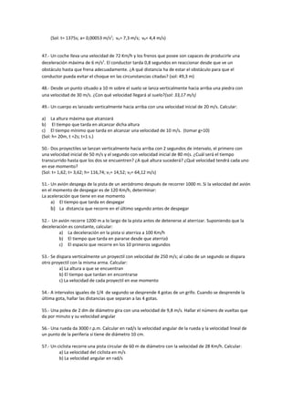 (Sol: t= 1375s; a= 0,00053 m/s2; vA= 7,3 m/s; vB= 4,4 m/s)


47.- Un coche lleva una velocidad de 72 Km/h y los frenos que posee son capaces de producirle una
deceleración máxima de 6 m/s2. El conductor tarda 0,8 segundos en reaccionar desde que ve un
obstáculo hasta que frena adecuadamente. ¿A qué distancia ha de estar el obstáculo para que el
conductor pueda evitar el choque en las circunstancias citadas? (sol: 49,3 m)

48.- Desde un punto situado a 10 m sobre el suelo se lanza verticalmente hacia arriba una piedra con
una velocidad de 30 m/s. ¿Con qué velocidad llegará al suelo?(sol: 33,17 m/s)

49.- Un cuerpo es lanzado verticalmente hacia arriba con una velocidad inicial de 20 m/s. Calcular:

a) La altura máxima que alcanzará
b) El tiempo que tarda en alcanzar dicha altura
c) El tiempo mínimo que tarda en alcanzar una velocidad de 10 m/s. (tomar g=10)
(Sol: h= 20m, t =2s; t=1 s.)

50.- Dos proyectiles se lanzan verticalmente hacia arriba con 2 segundos de intervalo, el primero con
una velocidad inicial de 50 m/s y el segundo con velocidad inicial de 80 m(s. ¿Cuál será el tiempo
transcurrido hasta que los dos se encuentren? ¿A qué altura sucederá? ¿Qué velocidad tendrá cada uno
en ese momento?
(Sol: t= 1,62; t= 3,62; h= 116,74; v1= 14,52; v2= 64,12 m/s)

51.- Un avión despega de la pista de un aeródromo después de recorrer 1000 m. Si la velocidad del avión
en el momento de despegar es de 120 Km/h, determinar:
La aceleración que tiene en ese momento
     a) El tiempo que tarda en despegar
     b) La distancia que recorre en el último segundo antes de despegar

52.- Un avión recorre 1200 m a lo largo de la pista antes de detenerse al aterrizar. Suponiendo que la
deceleración es constante, calcular:
        a) La deceleración en la pista si aterriza a 100 Km/h
        b) El tiempo que tarda en pararse desde que aterrizó
        c) El espacio que recorre en los 10 primeros segundos

53.- Se dispara verticalmente un proyectil con velocidad de 250 m/s; al cabo de un segundo se dispara
otro proyectil con la misma arma. Calcular:
         a) La altura a que se encuentran
         b) El tiempo que tardan en encontrarse
         c) La velocidad de cada proyectil en ese momento

54.- A intervalos iguales de 1/4 de segundo se desprende 4 gotas de un grifo. Cuando se desprende la
última gota, hallar las distancias que separan a las 4 gotas.

55.- Una polea de 2 dm de diámetro gira con una velocidad de 9,8 m/s. Hallar el número de vueltas que
da por minuto y su velocidad angular

56.- Una rueda da 3000 r.p.m. Calcular en rad/s la velocidad angular de la rueda y la velocidad lineal de
un punto de la periferia si tiene de diámetro 10 cm.

57.- Un ciclista recorre una pista circular de 60 m de diámetro con la velocidad de 28 Km/h. Calcular:
         a) La velocidad del ciclista en m/s
         b) La velocidad angular en rad/s
 