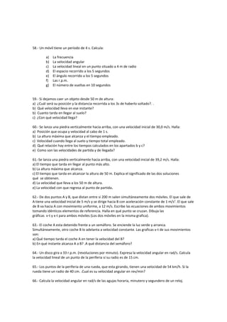 58.- Un móvil tiene un período de 4 s. Calcula:

         a)   La frecuencia
         b)   La velocidad angular
         c)   La velocidad lineal en un punto situado a 4 m de radio
         d)   El espacio recorrido a los 5 segundos
         e)   El ángulo recorrido a los 5 segundos
         f)   Las r.p.m.
         g)   El número de vueltas en 10 segundos


59.- Si dejamos caer un objeto desde 50 m de altura:
a) ¿Cuál será su posición y la distancia recorrida a los 3s de haberlo soltado?. .
b) Qué velocidad lleva en ese instante?
b) Cuanto tarda en llegar al suelo?
c) ¿Con qué velocidad llega?

60.- Se lanza una piedra verticalmente hacia arriba, con una velocidad inicial de 30,0 m/s. Halla:
a) Posición que ocupa y velocidad al cabo de 1 s.
b) La altura máxima que alcanza y el tiempo empleado.
c) Velocidad cuando llega al suelo y tiempo total empleado.
d) Qué relación hay entre los tiempos calculados en los apartados b y c?
e) Como son las velocidades de partida y de llegada?

61.-Se lanza una piedra verticalmente hacia arriba, con una velocidad inicial de 39,2 m/s. Halla:
a) El tiempo que tarda en llegar al punto más alto.
b) La altura máxima que alcanza.
c) El tiempo que tarda en alcanzar la altura de 50 m. Explica el significado de las dos soluciones
qué se obtienen.
d) La velocidad que lleva a los 50 m de altura.
e) La velocidad con que regresa al punto de partida.

62.- De dos puntos A y B, que distan entre si 200 m salen simultáneamente dos móviles. El que sale de
A tiene una velocidad inicial de 5 m/s y se dirige hacia B con aceleración constante de 1 m/s2. El que sale
de B va hacia A con movimiento uniforme, a 12 m/s. Escribe las ecuaciones de ambos movimientos
tomando idénticos elementos de referencia. Halla en qué punto se cruzan. Dibuja las
gráficas v-t y x-t para ambos móviles (Los dos móviles en la misma grafica).

63.- El coche A esta detenido frente a un semáforo. Se enciende la luz verde y arranca.
Simultáneamente, otro coche B lo adelanta a velocidad constante. Las graficas v-t de sus movimientos
son:
a) Qué tiempo tarda el coche A en tener la velocidad del B?
b) En qué instante alcanza A a B? .A qué distancia del semáforo?

64.- Un disco gira a 33 r.p.m. (revoluciones por minuto). Expresa la velocidad angular en rad/s. Calcula
la velocidad lineal de un punto de la periferia si su radio es de 15 cm.

65.- Los puntos de la periferia de una rueda, que esta girando, tienen una velocidad de 54 km/h. Si la
rueda tiene un radio de 40 cm. .Cual es su velocidad angular en rev/min?

66.- Calcula la velocidad angular en rad/s de las agujas horaria, minutero y segundero de un reloj.
 