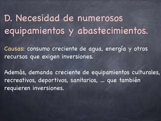 D. Necesidad de numerosos
equipamientos y abastecimientos. 

Causas: consumo creciente de agua, energía y otros
recursos que exigen inversiones.

Además, demanda creciente de equipamientos culturales,
recreativos, deportivos, sanitarios, … que también
requieren inversiones.
 