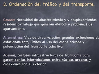D. Ordenación del tráﬁco y del transporte. 

Causas: Necesidad de abastecimiento y y desplazamientos
residencia-trabajo que generan atascos y problemas de
aparcamiento. 

Alternativas: Vías de circunvalación, grandes extensiones de
estacionamiento, límites al uso del coche privado y
potenciación del transporte colectivo. 

Además, costosas infraestructuras de transporte para
garantizar las interrelaciones entre núcleos urbanos y
conexiones con el exterior.
 