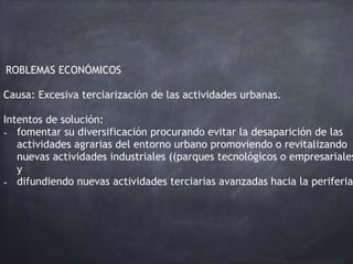 PROBLEMAS ECONÓMICOS
Causa: Excesiva terciarización de las actividades urbanas.
Intentos de solución:
- fomentar su diversificación procurando evitar la desaparición de las
actividades agrarias del entorno urbano promoviendo o revitalizando
nuevas actividades industriales ((parques tecnológicos o empresariales
y
- difundiendo nuevas actividades terciarias avanzadas hacia la periferia
 