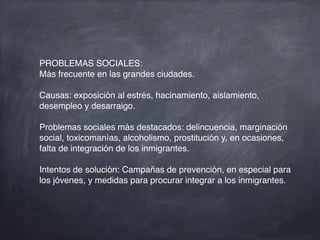 PROBLEMAS SOCIALES:
Más frecuente en las grandes ciudades.
Causas: exposición al estrés, hacinamiento, aislamiento,
desempleo y desarraigo.
Problemas sociales más destacados: delincuencia, marginación
social, toxicomanías, alcoholismo, prostitución y, en ocasiones,
falta de integración de los inmigrantes.
Intentos de solución: Campañas de prevención, en especial para
los jóvenes, y medidas para procurar integrar a los inmigrantes.
 