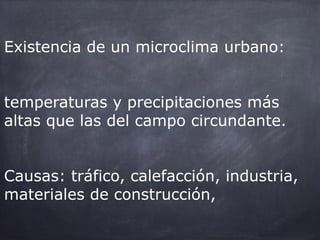 Existencia de un microclima urbano:
temperaturas y precipitaciones más
altas que las del campo circundante.
Causas: tráfico, calefacción, industria,
materiales de construcción,
 