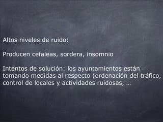 Altos niveles de ruido:
Producen cefaleas, sordera, insomnio
Intentos de solución: los ayuntamientos están
tomando medidas al respecto (ordenación del tráfico,
control de locales y actividades ruidosas, …).
 