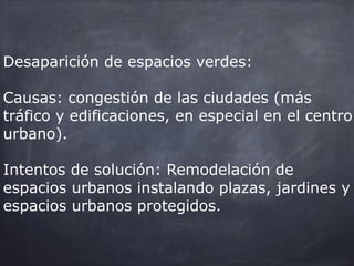 Desaparición de espacios verdes:
Causas: congestión de las ciudades (más
tráfico y edificaciones, en especial en el centro
urbano).
Intentos de solución: Remodelación de
espacios urbanos instalando plazas, jardines y
espacios urbanos protegidos.
 