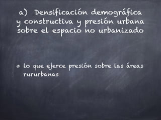 a) Densificación demográfica
y constructiva y presión urbana
sobre el espacio no urbanizado
lo que ejerce presión sobre las áreas
rururbanas
 
