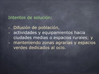 Intentos de solución:
- Difusión de población,
- actividades y equipamientos hacia
ciudades medias o espacios rurales; y
- manteniendo zonas agrarias y espacios
verdes dedicados al ocio.
 