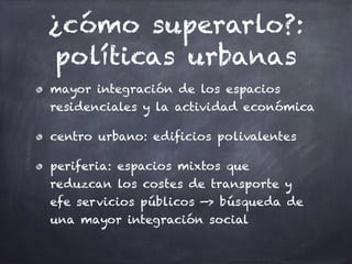¿cómo superarlo?:
políticas urbanas
mayor integración de los espacios
residenciales y la actividad económica
centro urbano: edificios polivalentes
periferia: espacios mixtos que
reduzcan los costes de transporte y
efe servicios públicos —> búsqueda de
una mayor integración social
 