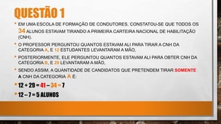 QUESTÃO 1
• EM UMA ESCOLA DE FORMAÇÃO DE CONDUTORES, CONSTATOU-SE QUE TODOS OS
34 ALUNOS ESTAVAM TIRANDO A PRIMEIRA CARTEIRA NACIONAL DE HABILITAÇÃO
(CNH).
• O PROFESSOR PERGUNTOU QUANTOS ESTAVAM ALI PARA TIRAR A CNH DA
CATEGORIA A, E 12 ESTUDANTES LEVANTARAM A MÃO,
• POSTERIORMENTE, ELE PERGUNTOU QUANTOS ESTAVAM ALI PARA OBTER CNH DA
CATEGORIA B, E 29 LEVANTARAM A MÃO,
• SENDO ASSIM, A QUANTIDADE DE CANDIDATOS QUE PRETENDEM TIRAR SOMENTE
A CNH DA CATEGORIA A É:
•12 + 29 = 41 – 34 = 7
•12 – 7 = 5 ALUNOS
 