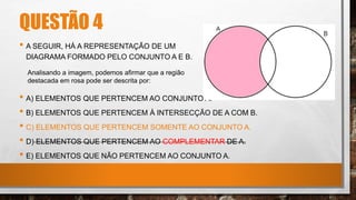 • A) ELEMENTOS QUE PERTENCEM AO CONJUNTO A.
• B) ELEMENTOS QUE PERTENCEM À INTERSECÇÃO DE A COM B.
• C) ELEMENTOS QUE PERTENCEM SOMENTE AO CONJUNTO A.
• D) ELEMENTOS QUE PERTENCEM AO COMPLEMENTAR DE A.
• E) ELEMENTOS QUE NÃO PERTENCEM AO CONJUNTO A.
Analisando a imagem, podemos afirmar que a região
destacada em rosa pode ser descrita por:
• A SEGUIR, HÁ A REPRESENTAÇÃO DE UM
DIAGRAMA FORMADO PELO CONJUNTO A E B.
QUESTÃO 4
 