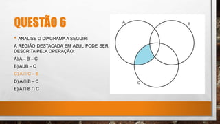 QUESTÃO 6
• ANALISE O DIAGRAMA A SEGUIR:
A REGIÃO DESTACADA EM AZUL PODE SER
DESCRITA PELA OPERAÇÃO:
A) A – B – C
B) AUB – C
C) A ∩ C – B
D) A ∩ B – C
E) A ∩ B ∩ C
 