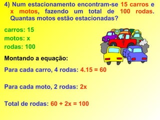 4) Num estacionamento encontram-se 15 carros e
  x motos, fazendo um total de 100 rodas.
  Quantas motos estão estacionadas?
carros: 15
motos: x
rodas: 100
Montando a equação:
Para cada carro, 4 rodas: 4.15 = 60

Para cada moto, 2 rodas: 2x

Total de rodas: 60 + 2x = 100
 