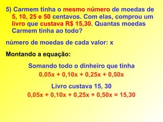 5) Carmem tinha o mesmo número de moedas de
  5, 10, 25 e 50 centavos. Com elas, comprou um
  livro que custava R$ 15,30. Quantas moedas
  Carmem tinha ao todo?
número de moedas de cada valor: x
Montando a equação:
       Somando todo o dinheiro que tinha
         0,05x + 0,10x + 0,25x + 0,50x
              Livro custava 15, 30
      0,05x + 0,10x + 0,25x + 0,50x = 15,30
 