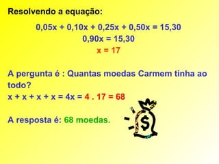 Resolvendo a equação:
      0,05x + 0,10x + 0,25x + 0,50x = 15,30
                  0,90x = 15,30
                      x = 17

A pergunta é : Quantas moedas Carmem tinha ao
todo?
x + x + x + x = 4x = 4 . 17 = 68

A resposta é: 68 moedas.
 