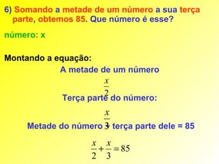 6) Somando a metade de um número a sua terça
  parte, obtemos 85. Que número é esse?
número: x

Montando a equação:
            A metade de um número
                       x
                       2
             Terça parte do número:
                      x
     Metade do número 3 terça parte dele = 85
                      +
                    x x
                     + = 85
                    2 3
 
