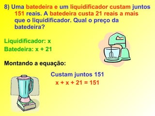 8) Uma batedeira e um liquidificador custam juntos
    151 reais. A batedeira custa 21 reais a mais
    que o liquidificador. Qual o preço da
    batedeira?

Liquidificador: x
Batedeira: x + 21

Montando a equação:
                Custam juntos 151
                 x + x + 21 = 151
 