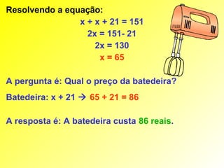 Resolvendo a equação:
                x + x + 21 = 151
                  2x = 151- 21
                    2x = 130
                     x = 65

A pergunta é: Qual o preço da batedeira?
Batedeira: x + 21  65 + 21 = 86

A resposta é: A batedeira custa 86 reais.
 